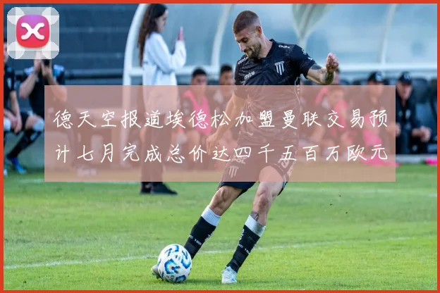 德天空报道埃德松加盟曼联交易预计七月完成总价达四千五百万欧元