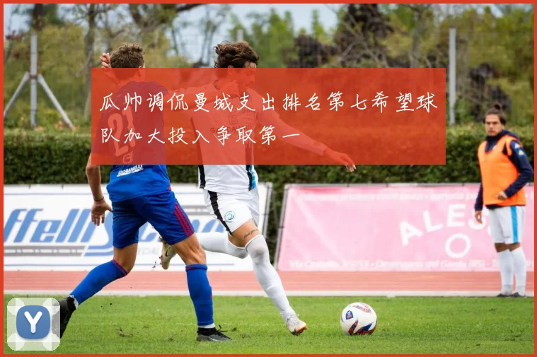 瓜帅调侃曼城支出排名第七希望球队加大投入争取第一