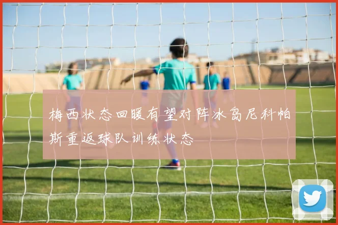 梅西状态回暖有望对阵冰岛尼科帕斯重返球队训练状态
