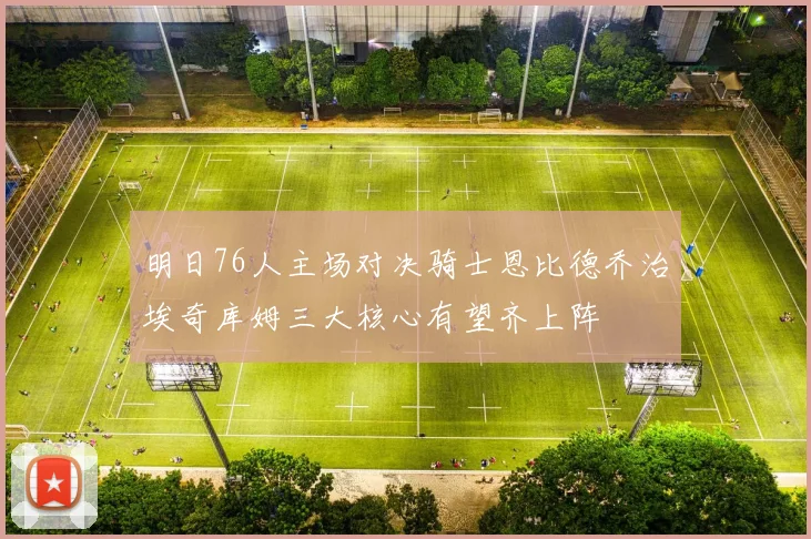 明日76人主场对决骑士恩比德乔治埃奇库姆三大核心有望齐上阵