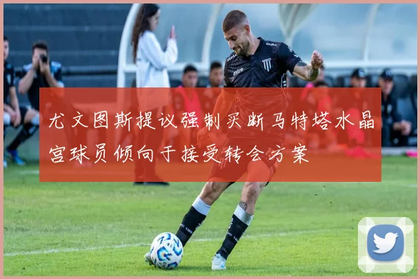 尤文图斯提议强制买断马特塔水晶宫球员倾向于接受转会方案
