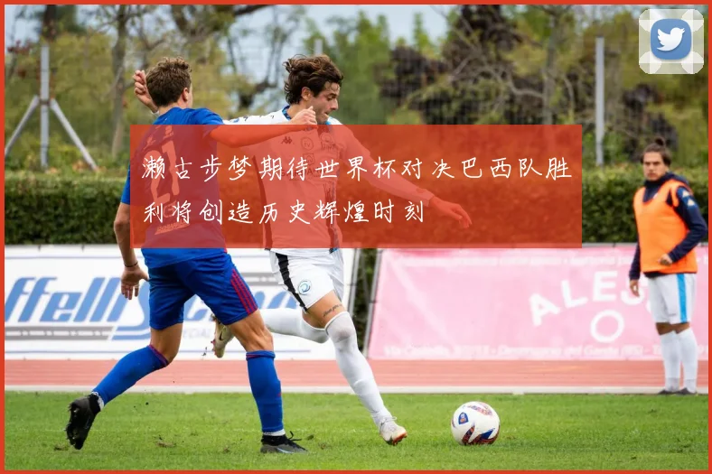 濑古步梦期待世界杯对决巴西队胜利将创造历史辉煌时刻