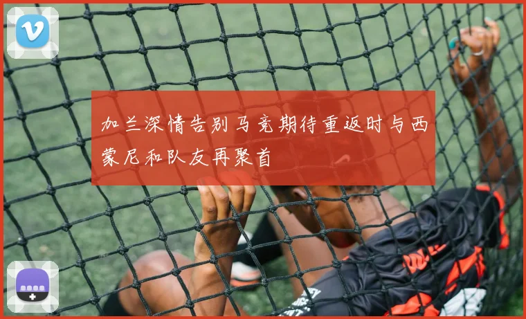 加兰深情告别马竞期待重返时与西蒙尼和队友再聚首