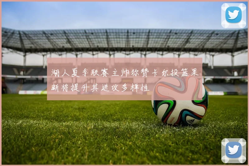 湖人夏季联赛主帅称赞卡尔投篮果断将提升其进攻多样性