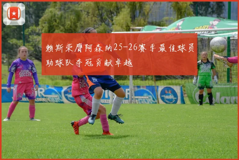 赖斯荣膺阿森纳25-26赛季最佳球员助球队夺冠贡献卓越