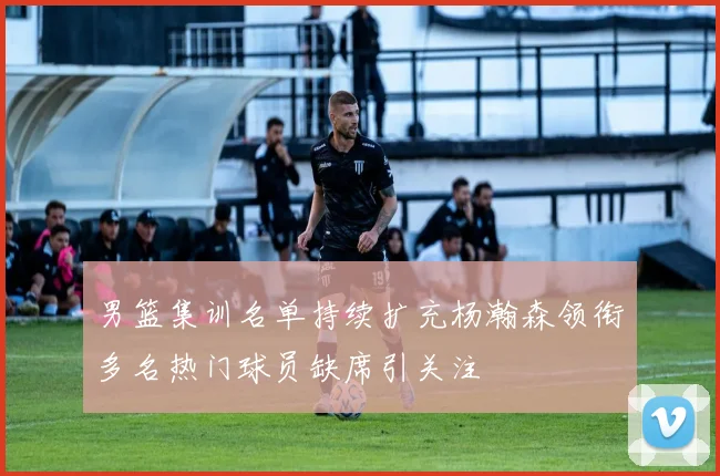 男篮集训名单持续扩充杨瀚森领衔多名热门球员缺席引关注