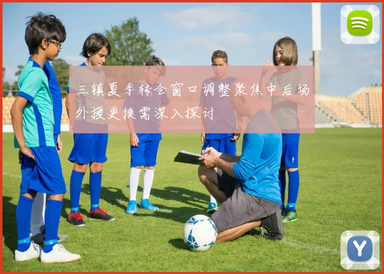 三镇夏季转会窗口调整聚焦中后场外援更换需深入探讨