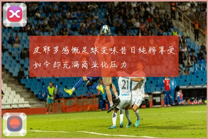 皮耶罗感慨足球变味昔日纯粹享受如今却充满商业化压力