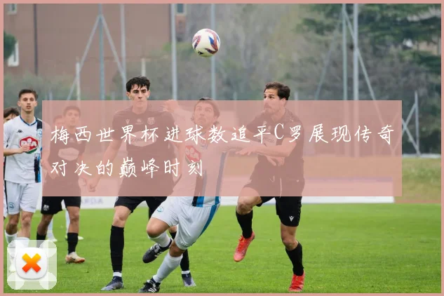 梅西世界杯进球数追平C罗展现传奇对决的巅峰时刻
