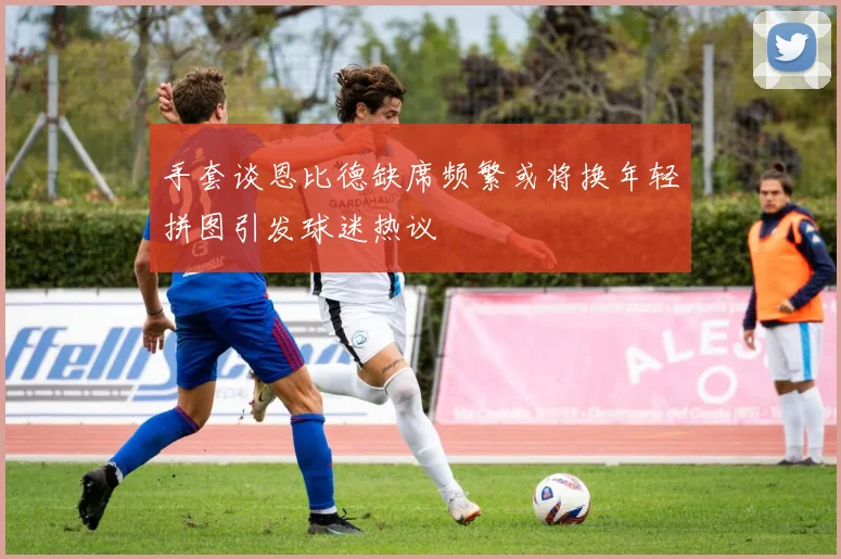 手套谈恩比德缺席频繁或将换年轻拼图引发球迷热议