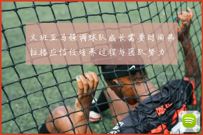 文班亚马强调球队成长需要时间弗拉格应信任培养过程与团队努力