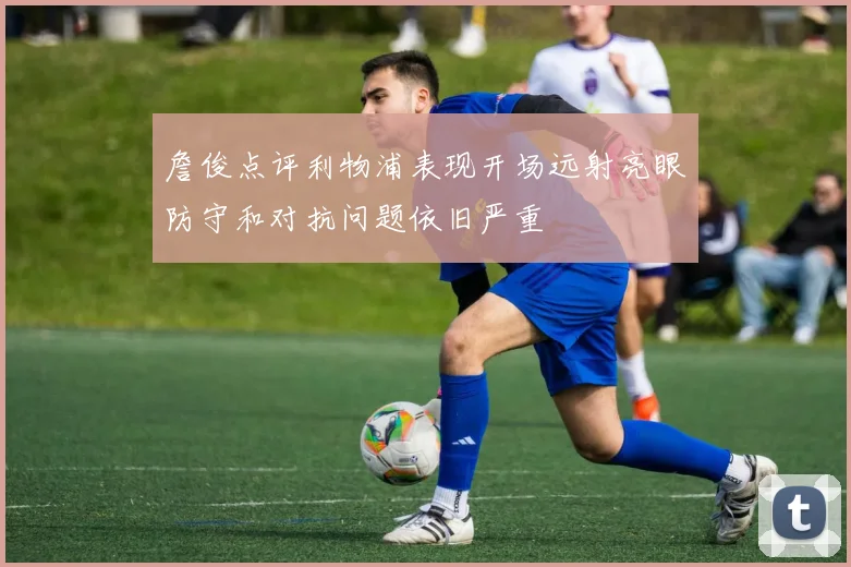 詹俊点评利物浦表现开场远射亮眼防守和对抗问题依旧严重