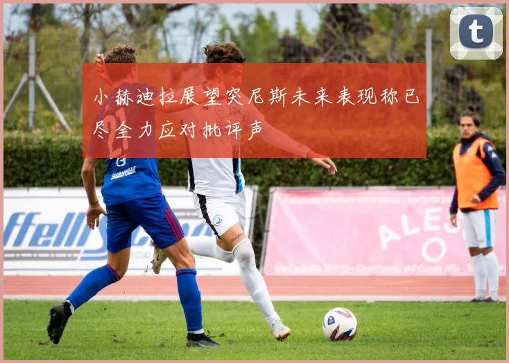 小赫迪拉展望突尼斯未来表现称已尽全力应对批评声