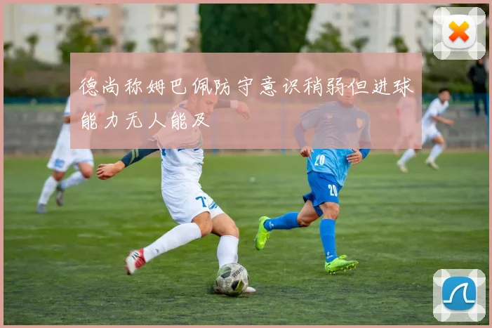 德尚称姆巴佩防守意识稍弱但进球能力无人能及