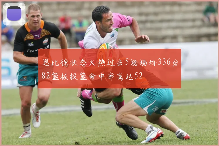 恩比德状态火热过去5场场均336分82篮板投篮命中率高达52