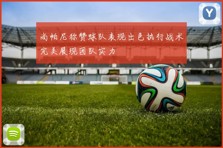 尚帕尼称赞球队表现出色执行战术完美展现团队实力