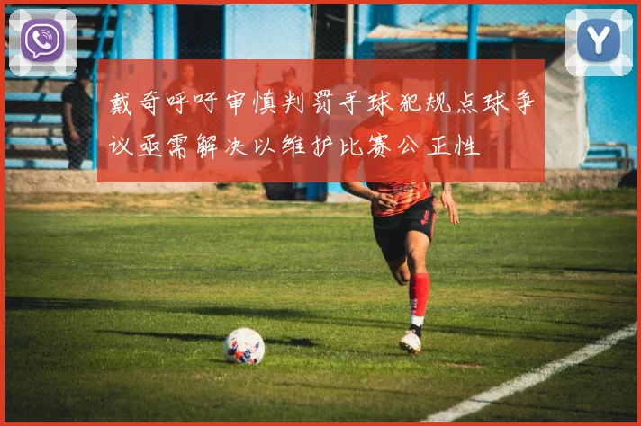 戴奇呼吁审慎判罚手球犯规点球争议亟需解决以维护比赛公正性