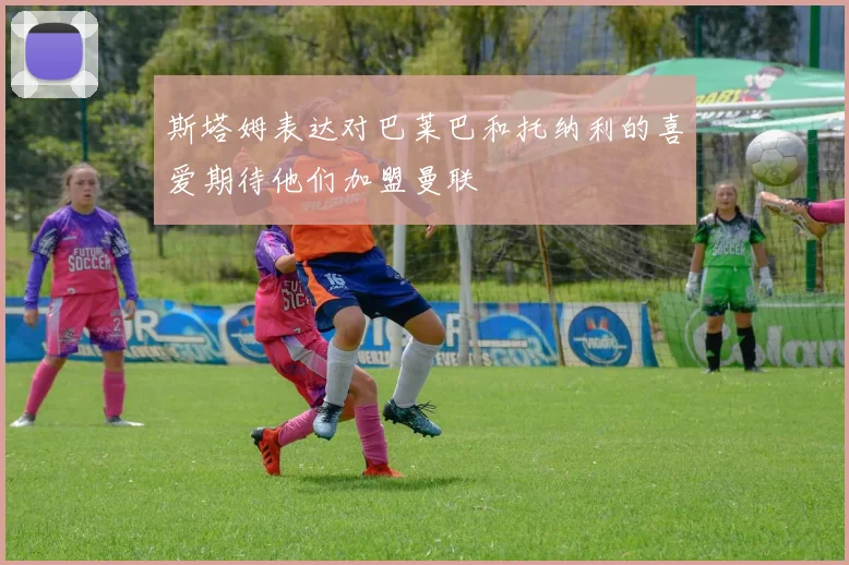 斯塔姆表达对巴莱巴和托纳利的喜爱期待他们加盟曼联